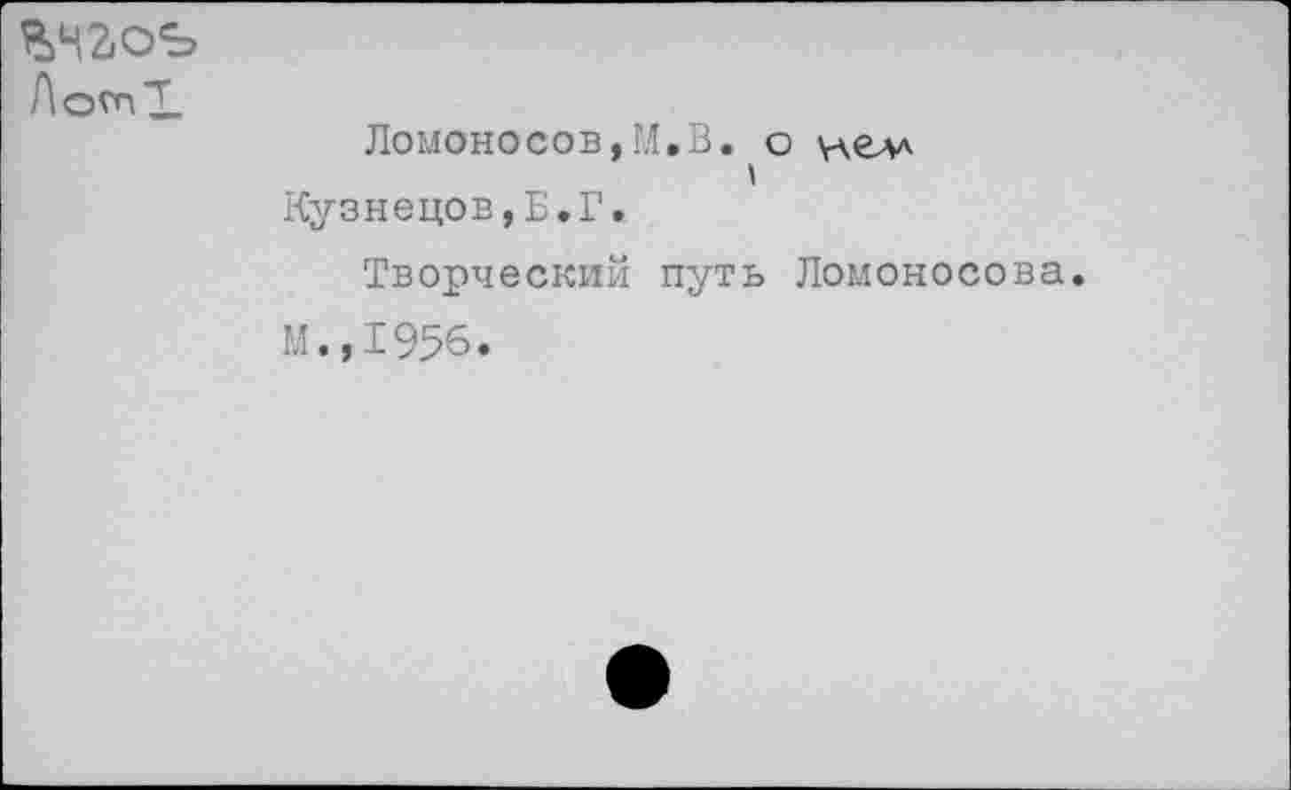 ﻿ЛотХ
Ломоносов,ГЛ,В. о у\елл Кузнецов,Б.Г.
Творческий путь Ломоносова. М.,1956.